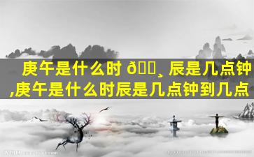 庚午是什么时 🌸 辰是几点钟,庚午是什么时辰是几点钟到几点
